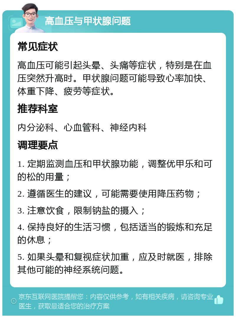 高血压与甲状腺问题 常见症状 高血压可能引起头晕、头痛等症状，特别是在血压突然升高时。甲状腺问题可能导致心率加快、体重下降、疲劳等症状。 推荐科室 内分泌科、心血管科、神经内科 调理要点 1. 定期监测血压和甲状腺功能，调整优甲乐和可的松的用量； 2. 遵循医生的建议，可能需要使用降压药物； 3. 注意饮食，限制钠盐的摄入； 4. 保持良好的生活习惯，包括适当的锻炼和充足的休息； 5. 如果头晕和复视症状加重，应及时就医，排除其他可能的神经系统问题。