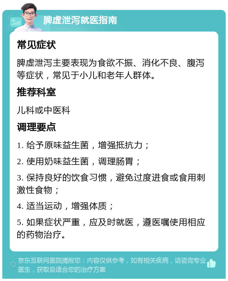 脾虚泄泻就医指南 常见症状 脾虚泄泻主要表现为食欲不振、消化不良、腹泻等症状，常见于小儿和老年人群体。 推荐科室 儿科或中医科 调理要点 1. 给予原味益生菌，增强抵抗力； 2. 使用奶味益生菌，调理肠胃； 3. 保持良好的饮食习惯，避免过度进食或食用刺激性食物； 4. 适当运动，增强体质； 5. 如果症状严重，应及时就医，遵医嘱使用相应的药物治疗。