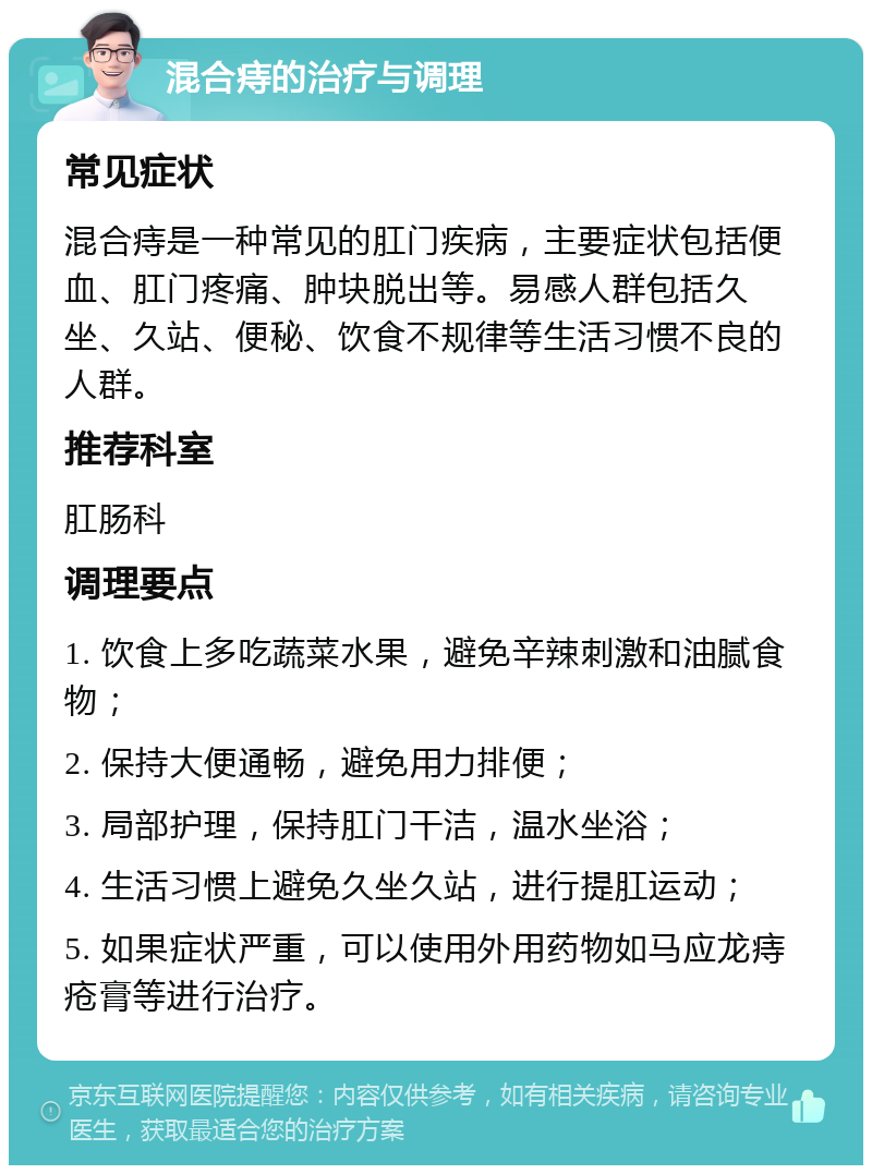 混合痔的治疗与调理 常见症状 混合痔是一种常见的肛门疾病，主要症状包括便血、肛门疼痛、肿块脱出等。易感人群包括久坐、久站、便秘、饮食不规律等生活习惯不良的人群。 推荐科室 肛肠科 调理要点 1. 饮食上多吃蔬菜水果，避免辛辣刺激和油腻食物； 2. 保持大便通畅，避免用力排便； 3. 局部护理，保持肛门干洁，温水坐浴； 4. 生活习惯上避免久坐久站，进行提肛运动； 5. 如果症状严重，可以使用外用药物如马应龙痔疮膏等进行治疗。