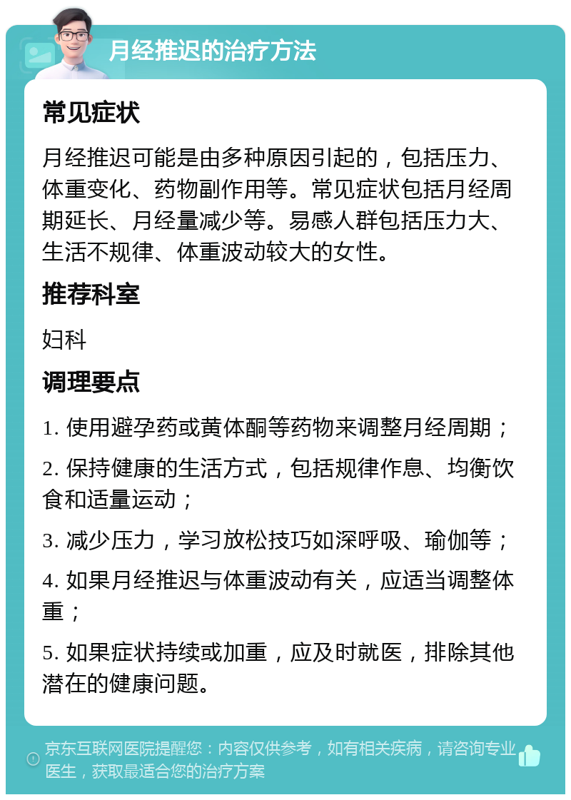 月经推迟的治疗方法 常见症状 月经推迟可能是由多种原因引起的，包括压力、体重变化、药物副作用等。常见症状包括月经周期延长、月经量减少等。易感人群包括压力大、生活不规律、体重波动较大的女性。 推荐科室 妇科 调理要点 1. 使用避孕药或黄体酮等药物来调整月经周期； 2. 保持健康的生活方式，包括规律作息、均衡饮食和适量运动； 3. 减少压力，学习放松技巧如深呼吸、瑜伽等； 4. 如果月经推迟与体重波动有关，应适当调整体重； 5. 如果症状持续或加重，应及时就医，排除其他潜在的健康问题。