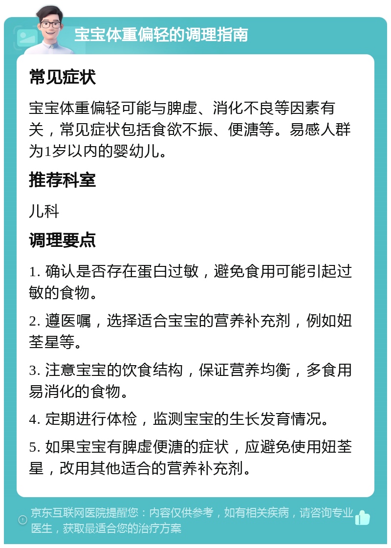 宝宝体重偏轻的调理指南 常见症状 宝宝体重偏轻可能与脾虚、消化不良等因素有关，常见症状包括食欲不振、便溏等。易感人群为1岁以内的婴幼儿。 推荐科室 儿科 调理要点 1. 确认是否存在蛋白过敏，避免食用可能引起过敏的食物。 2. 遵医嘱，选择适合宝宝的营养补充剂，例如妞荃星等。 3. 注意宝宝的饮食结构，保证营养均衡，多食用易消化的食物。 4. 定期进行体检，监测宝宝的生长发育情况。 5. 如果宝宝有脾虚便溏的症状，应避免使用妞荃星，改用其他适合的营养补充剂。