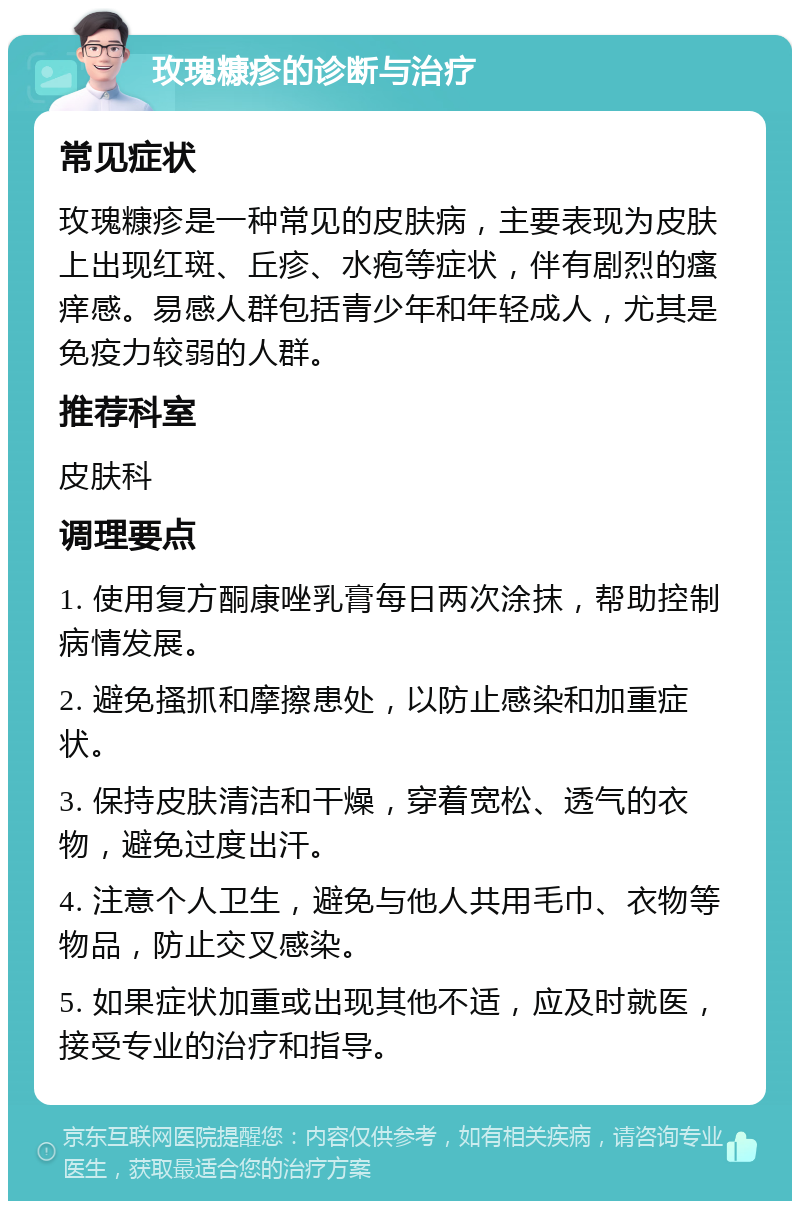 玫瑰糠疹的诊断与治疗 常见症状 玫瑰糠疹是一种常见的皮肤病，主要表现为皮肤上出现红斑、丘疹、水疱等症状，伴有剧烈的瘙痒感。易感人群包括青少年和年轻成人，尤其是免疫力较弱的人群。 推荐科室 皮肤科 调理要点 1. 使用复方酮康唑乳膏每日两次涂抹，帮助控制病情发展。 2. 避免搔抓和摩擦患处，以防止感染和加重症状。 3. 保持皮肤清洁和干燥，穿着宽松、透气的衣物，避免过度出汗。 4. 注意个人卫生，避免与他人共用毛巾、衣物等物品，防止交叉感染。 5. 如果症状加重或出现其他不适，应及时就医，接受专业的治疗和指导。