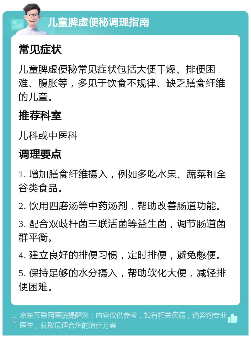 儿童脾虚便秘调理指南 常见症状 儿童脾虚便秘常见症状包括大便干燥、排便困难、腹胀等，多见于饮食不规律、缺乏膳食纤维的儿童。 推荐科室 儿科或中医科 调理要点 1. 增加膳食纤维摄入，例如多吃水果、蔬菜和全谷类食品。 2. 饮用四磨汤等中药汤剂，帮助改善肠道功能。 3. 配合双歧杆菌三联活菌等益生菌，调节肠道菌群平衡。 4. 建立良好的排便习惯，定时排便，避免憋便。 5. 保持足够的水分摄入，帮助软化大便，减轻排便困难。