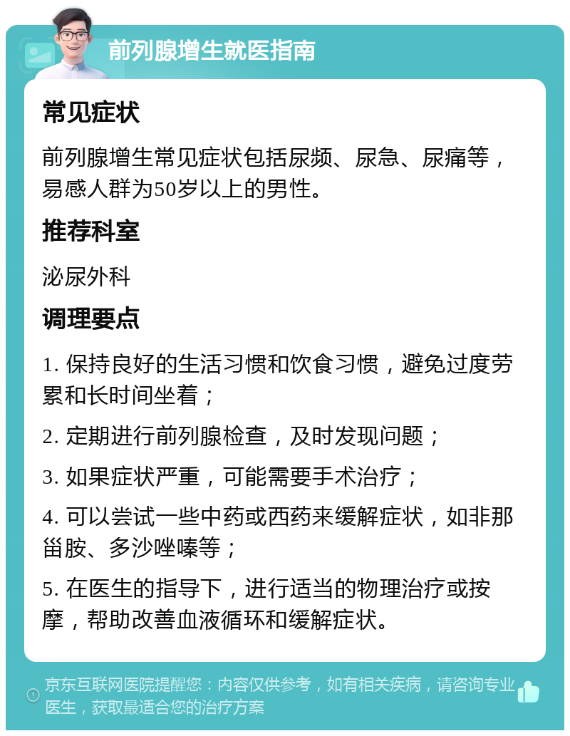 前列腺增生就医指南 常见症状 前列腺增生常见症状包括尿频、尿急、尿痛等，易感人群为50岁以上的男性。 推荐科室 泌尿外科 调理要点 1. 保持良好的生活习惯和饮食习惯，避免过度劳累和长时间坐着； 2. 定期进行前列腺检查，及时发现问题； 3. 如果症状严重，可能需要手术治疗； 4. 可以尝试一些中药或西药来缓解症状，如非那甾胺、多沙唑嗪等； 5. 在医生的指导下，进行适当的物理治疗或按摩，帮助改善血液循环和缓解症状。