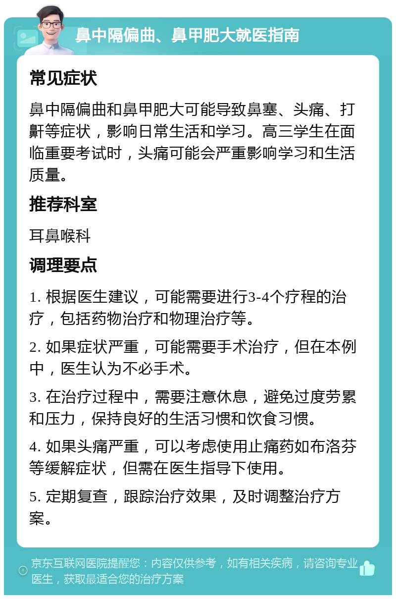 鼻中隔偏曲、鼻甲肥大就医指南 常见症状 鼻中隔偏曲和鼻甲肥大可能导致鼻塞、头痛、打鼾等症状，影响日常生活和学习。高三学生在面临重要考试时，头痛可能会严重影响学习和生活质量。 推荐科室 耳鼻喉科 调理要点 1. 根据医生建议，可能需要进行3-4个疗程的治疗，包括药物治疗和物理治疗等。 2. 如果症状严重，可能需要手术治疗，但在本例中，医生认为不必手术。 3. 在治疗过程中，需要注意休息，避免过度劳累和压力，保持良好的生活习惯和饮食习惯。 4. 如果头痛严重，可以考虑使用止痛药如布洛芬等缓解症状，但需在医生指导下使用。 5. 定期复查，跟踪治疗效果，及时调整治疗方案。