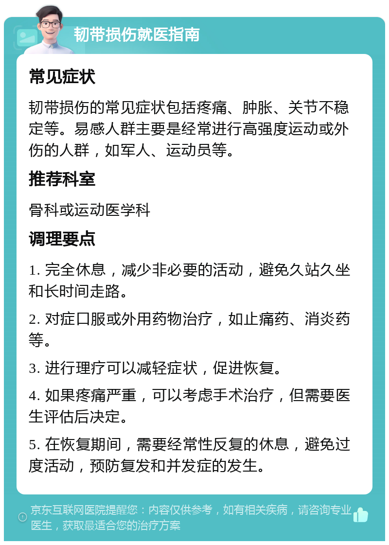 韧带损伤就医指南 常见症状 韧带损伤的常见症状包括疼痛、肿胀、关节不稳定等。易感人群主要是经常进行高强度运动或外伤的人群，如军人、运动员等。 推荐科室 骨科或运动医学科 调理要点 1. 完全休息，减少非必要的活动，避免久站久坐和长时间走路。 2. 对症口服或外用药物治疗，如止痛药、消炎药等。 3. 进行理疗可以减轻症状，促进恢复。 4. 如果疼痛严重，可以考虑手术治疗，但需要医生评估后决定。 5. 在恢复期间，需要经常性反复的休息，避免过度活动，预防复发和并发症的发生。