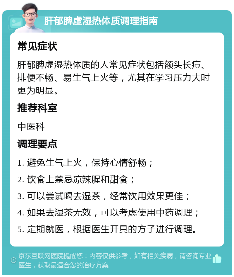 肝郁脾虚湿热体质调理指南 常见症状 肝郁脾虚湿热体质的人常见症状包括额头长痘、排便不畅、易生气上火等，尤其在学习压力大时更为明显。 推荐科室 中医科 调理要点 1. 避免生气上火，保持心情舒畅； 2. 饮食上禁忌凉辣腥和甜食； 3. 可以尝试喝去湿茶，经常饮用效果更佳； 4. 如果去湿茶无效，可以考虑使用中药调理； 5. 定期就医，根据医生开具的方子进行调理。