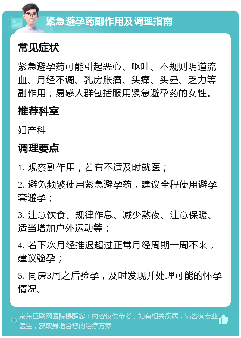 紧急避孕药副作用及调理指南 常见症状 紧急避孕药可能引起恶心、呕吐、不规则阴道流血、月经不调、乳房胀痛、头痛、头晕、乏力等副作用，易感人群包括服用紧急避孕药的女性。 推荐科室 妇产科 调理要点 1. 观察副作用，若有不适及时就医； 2. 避免频繁使用紧急避孕药，建议全程使用避孕套避孕； 3. 注意饮食、规律作息、减少熬夜、注意保暖、适当增加户外运动等； 4. 若下次月经推迟超过正常月经周期一周不来，建议验孕； 5. 同房3周之后验孕，及时发现并处理可能的怀孕情况。