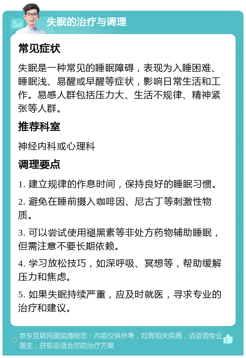 失眠的治疗与调理 常见症状 失眠是一种常见的睡眠障碍，表现为入睡困难、睡眠浅、易醒或早醒等症状，影响日常生活和工作。易感人群包括压力大、生活不规律、精神紧张等人群。 推荐科室 神经内科或心理科 调理要点 1. 建立规律的作息时间，保持良好的睡眠习惯。 2. 避免在睡前摄入咖啡因、尼古丁等刺激性物质。 3. 可以尝试使用褪黑素等非处方药物辅助睡眠，但需注意不要长期依赖。 4. 学习放松技巧，如深呼吸、冥想等，帮助缓解压力和焦虑。 5. 如果失眠持续严重，应及时就医，寻求专业的治疗和建议。