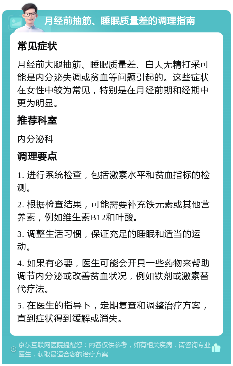 月经前抽筋、睡眠质量差的调理指南 常见症状 月经前大腿抽筋、睡眠质量差、白天无精打采可能是内分泌失调或贫血等问题引起的。这些症状在女性中较为常见，特别是在月经前期和经期中更为明显。 推荐科室 内分泌科 调理要点 1. 进行系统检查，包括激素水平和贫血指标的检测。 2. 根据检查结果，可能需要补充铁元素或其他营养素，例如维生素B12和叶酸。 3. 调整生活习惯，保证充足的睡眠和适当的运动。 4. 如果有必要，医生可能会开具一些药物来帮助调节内分泌或改善贫血状况，例如铁剂或激素替代疗法。 5. 在医生的指导下，定期复查和调整治疗方案，直到症状得到缓解或消失。