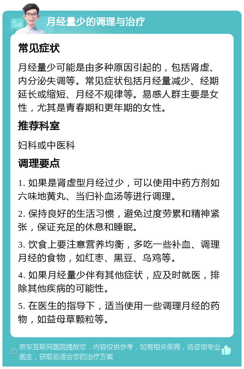 月经量少的调理与治疗 常见症状 月经量少可能是由多种原因引起的，包括肾虚、内分泌失调等。常见症状包括月经量减少、经期延长或缩短、月经不规律等。易感人群主要是女性，尤其是青春期和更年期的女性。 推荐科室 妇科或中医科 调理要点 1. 如果是肾虚型月经过少，可以使用中药方剂如六味地黄丸、当归补血汤等进行调理。 2. 保持良好的生活习惯，避免过度劳累和精神紧张，保证充足的休息和睡眠。 3. 饮食上要注意营养均衡，多吃一些补血、调理月经的食物，如红枣、黑豆、乌鸡等。 4. 如果月经量少伴有其他症状，应及时就医，排除其他疾病的可能性。 5. 在医生的指导下，适当使用一些调理月经的药物，如益母草颗粒等。