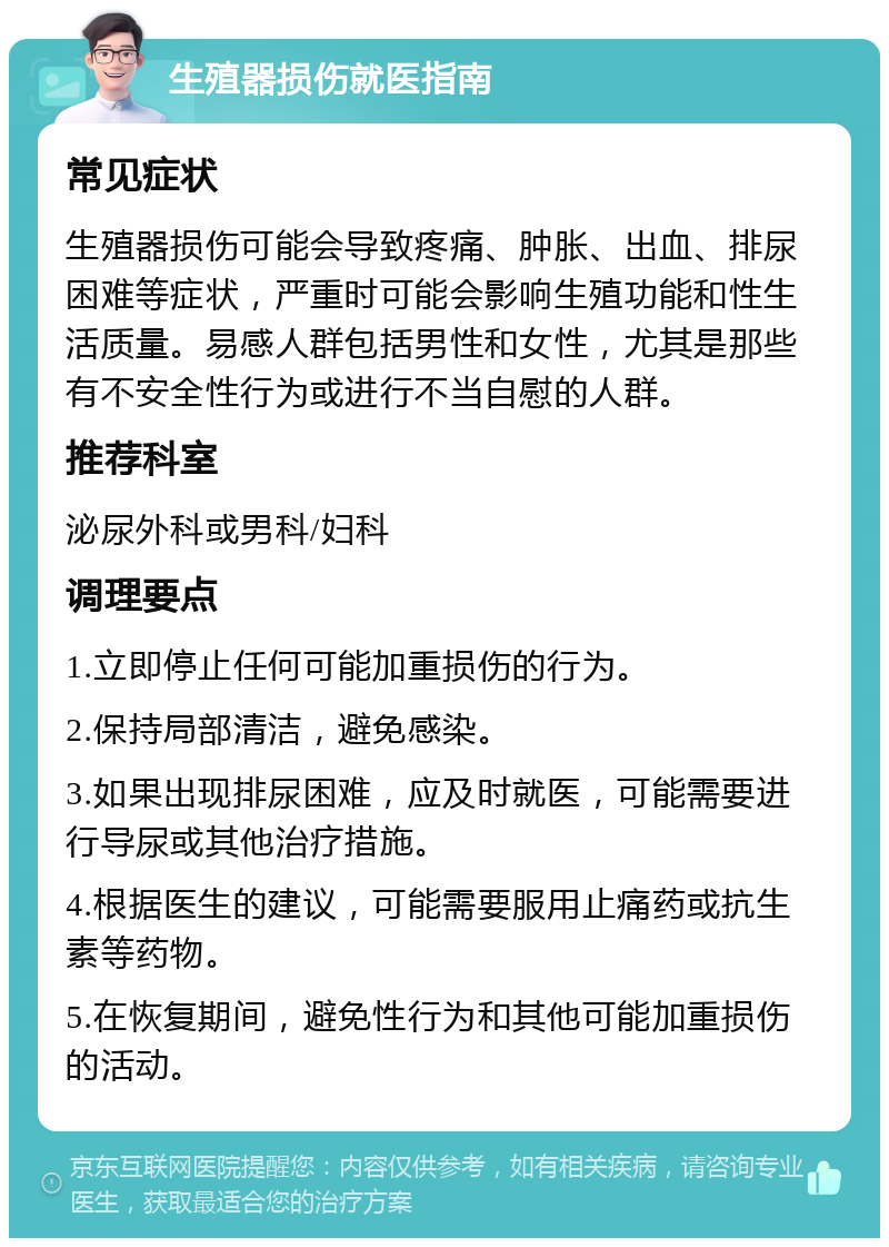 生殖器损伤就医指南 常见症状 生殖器损伤可能会导致疼痛、肿胀、出血、排尿困难等症状，严重时可能会影响生殖功能和性生活质量。易感人群包括男性和女性，尤其是那些有不安全性行为或进行不当自慰的人群。 推荐科室 泌尿外科或男科/妇科 调理要点 1.立即停止任何可能加重损伤的行为。 2.保持局部清洁，避免感染。 3.如果出现排尿困难，应及时就医，可能需要进行导尿或其他治疗措施。 4.根据医生的建议，可能需要服用止痛药或抗生素等药物。 5.在恢复期间，避免性行为和其他可能加重损伤的活动。