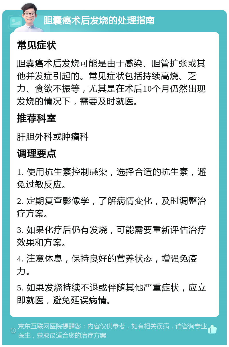 胆囊癌术后发烧的处理指南 常见症状 胆囊癌术后发烧可能是由于感染、胆管扩张或其他并发症引起的。常见症状包括持续高烧、乏力、食欲不振等，尤其是在术后10个月仍然出现发烧的情况下，需要及时就医。 推荐科室 肝胆外科或肿瘤科 调理要点 1. 使用抗生素控制感染，选择合适的抗生素，避免过敏反应。 2. 定期复查影像学，了解病情变化，及时调整治疗方案。 3. 如果化疗后仍有发烧，可能需要重新评估治疗效果和方案。 4. 注意休息，保持良好的营养状态，增强免疫力。 5. 如果发烧持续不退或伴随其他严重症状，应立即就医，避免延误病情。