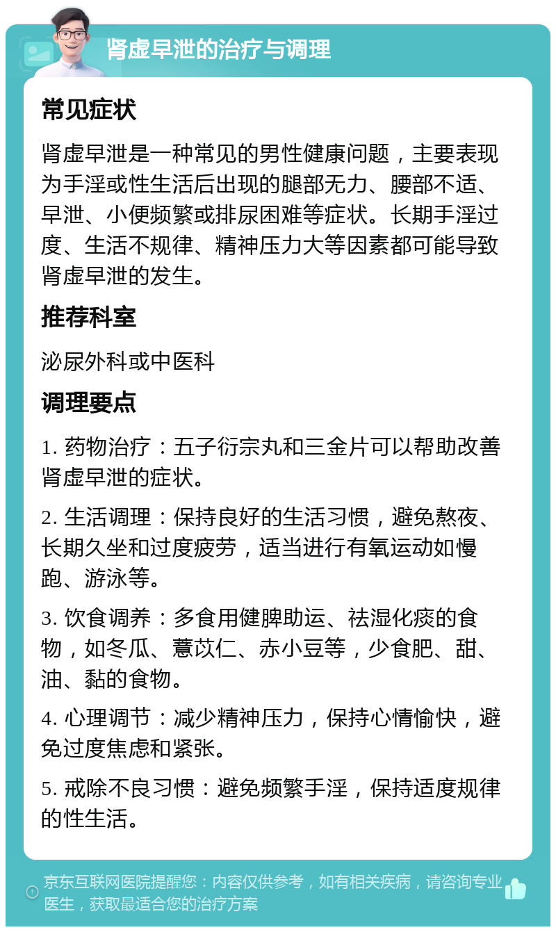 肾虚早泄的治疗与调理 常见症状 肾虚早泄是一种常见的男性健康问题，主要表现为手淫或性生活后出现的腿部无力、腰部不适、早泄、小便频繁或排尿困难等症状。长期手淫过度、生活不规律、精神压力大等因素都可能导致肾虚早泄的发生。 推荐科室 泌尿外科或中医科 调理要点 1. 药物治疗：五子衍宗丸和三金片可以帮助改善肾虚早泄的症状。 2. 生活调理：保持良好的生活习惯，避免熬夜、长期久坐和过度疲劳，适当进行有氧运动如慢跑、游泳等。 3. 饮食调养：多食用健脾助运、祛湿化痰的食物，如冬瓜、薏苡仁、赤小豆等，少食肥、甜、油、黏的食物。 4. 心理调节：减少精神压力，保持心情愉快，避免过度焦虑和紧张。 5. 戒除不良习惯：避免频繁手淫，保持适度规律的性生活。