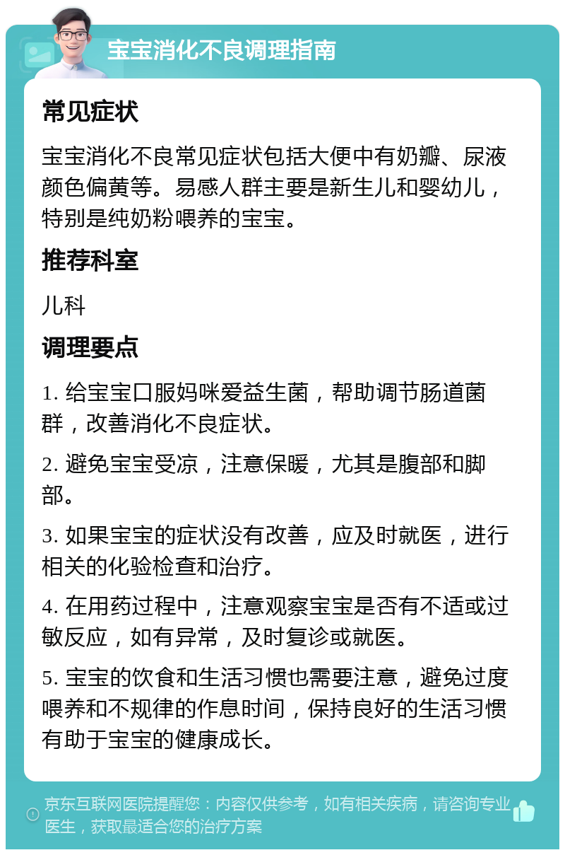 宝宝消化不良调理指南 常见症状 宝宝消化不良常见症状包括大便中有奶瓣、尿液颜色偏黄等。易感人群主要是新生儿和婴幼儿，特别是纯奶粉喂养的宝宝。 推荐科室 儿科 调理要点 1. 给宝宝口服妈咪爱益生菌，帮助调节肠道菌群，改善消化不良症状。 2. 避免宝宝受凉，注意保暖，尤其是腹部和脚部。 3. 如果宝宝的症状没有改善，应及时就医，进行相关的化验检查和治疗。 4. 在用药过程中，注意观察宝宝是否有不适或过敏反应，如有异常，及时复诊或就医。 5. 宝宝的饮食和生活习惯也需要注意，避免过度喂养和不规律的作息时间，保持良好的生活习惯有助于宝宝的健康成长。