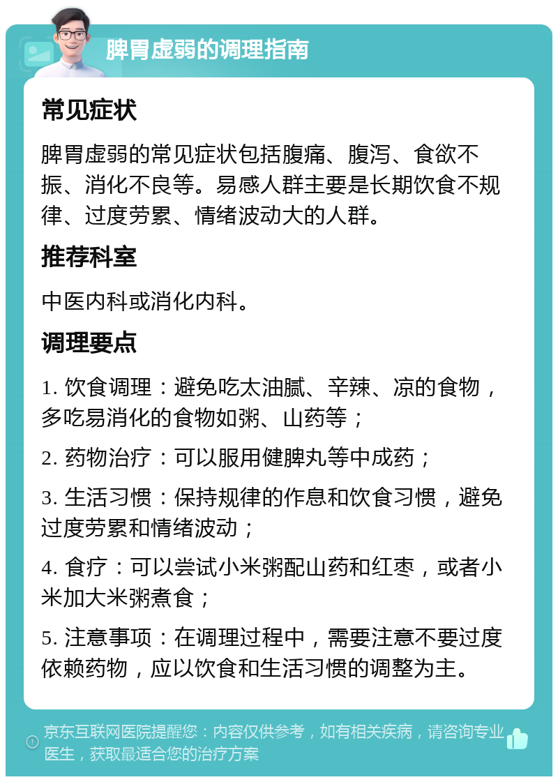 脾胃虚弱的调理指南 常见症状 脾胃虚弱的常见症状包括腹痛、腹泻、食欲不振、消化不良等。易感人群主要是长期饮食不规律、过度劳累、情绪波动大的人群。 推荐科室 中医内科或消化内科。 调理要点 1. 饮食调理：避免吃太油腻、辛辣、凉的食物，多吃易消化的食物如粥、山药等； 2. 药物治疗：可以服用健脾丸等中成药； 3. 生活习惯：保持规律的作息和饮食习惯，避免过度劳累和情绪波动； 4. 食疗：可以尝试小米粥配山药和红枣，或者小米加大米粥煮食； 5. 注意事项：在调理过程中，需要注意不要过度依赖药物，应以饮食和生活习惯的调整为主。