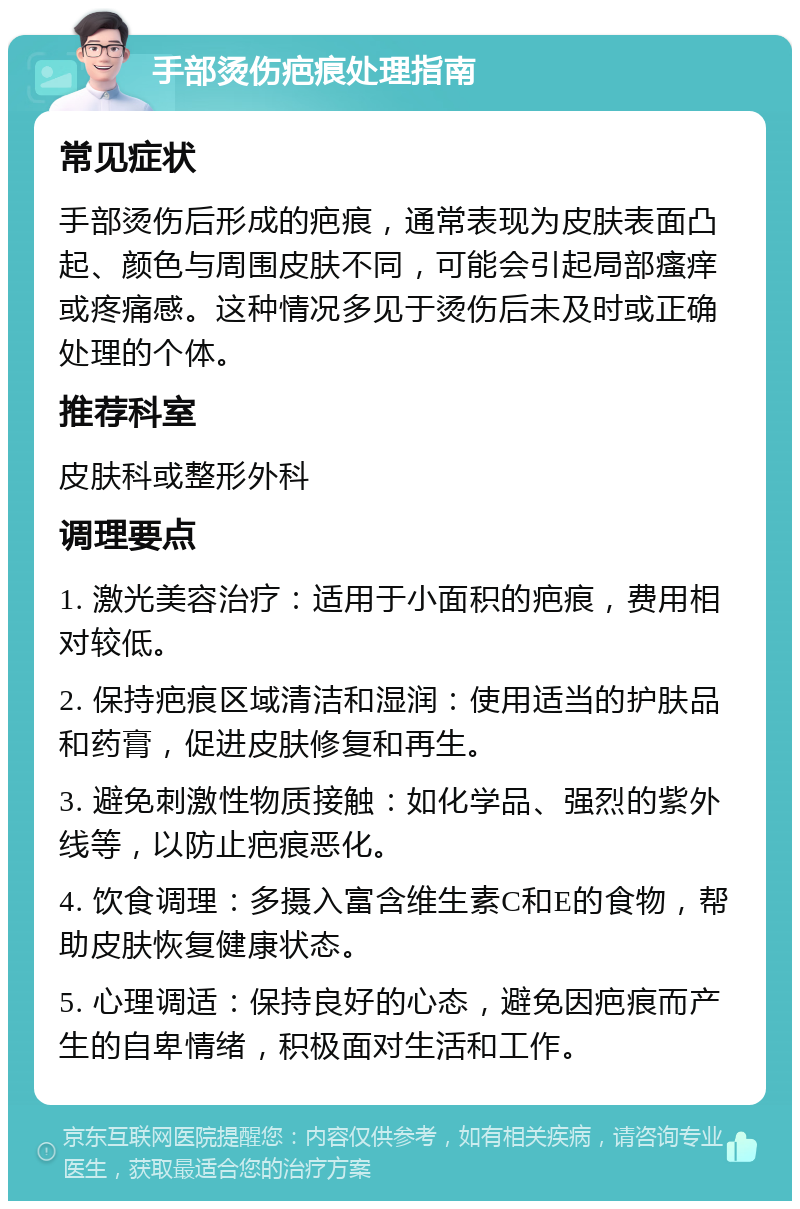 手部烫伤疤痕处理指南 常见症状 手部烫伤后形成的疤痕，通常表现为皮肤表面凸起、颜色与周围皮肤不同，可能会引起局部瘙痒或疼痛感。这种情况多见于烫伤后未及时或正确处理的个体。 推荐科室 皮肤科或整形外科 调理要点 1. 激光美容治疗：适用于小面积的疤痕，费用相对较低。 2. 保持疤痕区域清洁和湿润：使用适当的护肤品和药膏，促进皮肤修复和再生。 3. 避免刺激性物质接触：如化学品、强烈的紫外线等，以防止疤痕恶化。 4. 饮食调理：多摄入富含维生素C和E的食物，帮助皮肤恢复健康状态。 5. 心理调适：保持良好的心态，避免因疤痕而产生的自卑情绪，积极面对生活和工作。