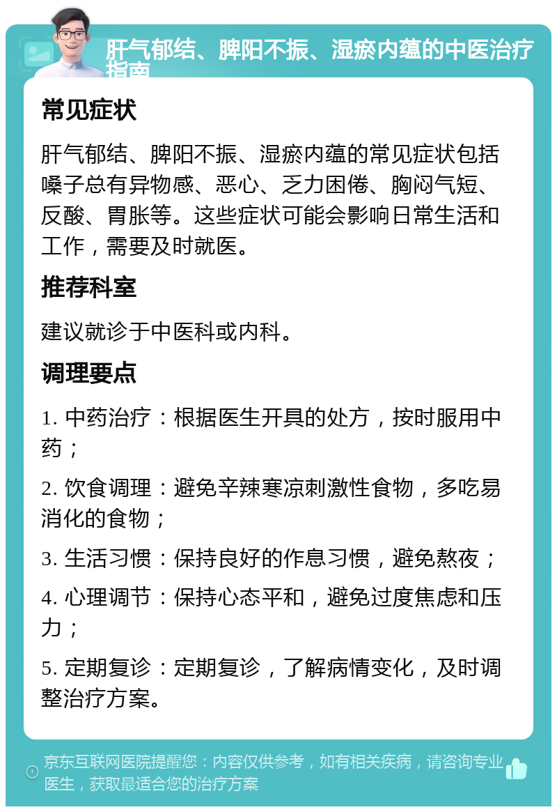 肝气郁结、脾阳不振、湿瘀内蕴的中医治疗指南 常见症状 肝气郁结、脾阳不振、湿瘀内蕴的常见症状包括嗓子总有异物感、恶心、乏力困倦、胸闷气短、反酸、胃胀等。这些症状可能会影响日常生活和工作，需要及时就医。 推荐科室 建议就诊于中医科或内科。 调理要点 1. 中药治疗：根据医生开具的处方，按时服用中药； 2. 饮食调理：避免辛辣寒凉刺激性食物，多吃易消化的食物； 3. 生活习惯：保持良好的作息习惯，避免熬夜； 4. 心理调节：保持心态平和，避免过度焦虑和压力； 5. 定期复诊：定期复诊，了解病情变化，及时调整治疗方案。