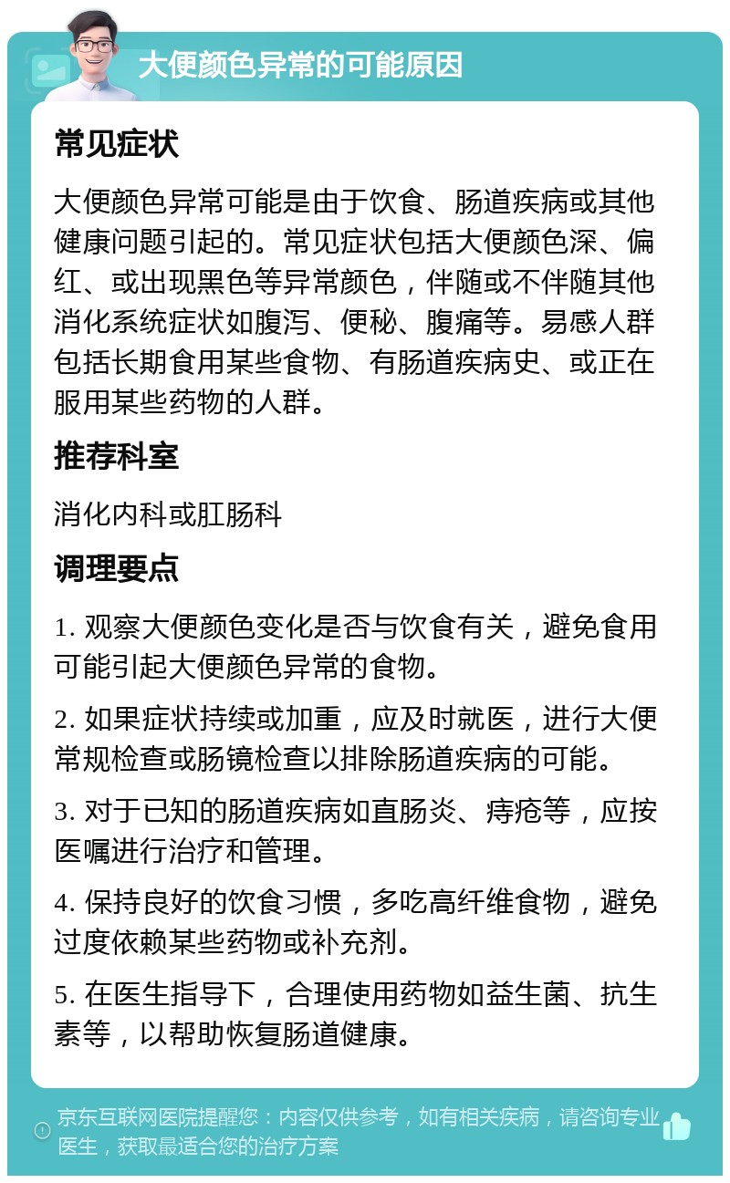 大便颜色异常的可能原因 常见症状 大便颜色异常可能是由于饮食、肠道疾病或其他健康问题引起的。常见症状包括大便颜色深、偏红、或出现黑色等异常颜色，伴随或不伴随其他消化系统症状如腹泻、便秘、腹痛等。易感人群包括长期食用某些食物、有肠道疾病史、或正在服用某些药物的人群。 推荐科室 消化内科或肛肠科 调理要点 1. 观察大便颜色变化是否与饮食有关，避免食用可能引起大便颜色异常的食物。 2. 如果症状持续或加重，应及时就医，进行大便常规检查或肠镜检查以排除肠道疾病的可能。 3. 对于已知的肠道疾病如直肠炎、痔疮等，应按医嘱进行治疗和管理。 4. 保持良好的饮食习惯，多吃高纤维食物，避免过度依赖某些药物或补充剂。 5. 在医生指导下，合理使用药物如益生菌、抗生素等，以帮助恢复肠道健康。