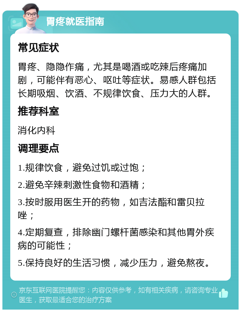 胃疼就医指南 常见症状 胃疼、隐隐作痛，尤其是喝酒或吃辣后疼痛加剧，可能伴有恶心、呕吐等症状。易感人群包括长期吸烟、饮酒、不规律饮食、压力大的人群。 推荐科室 消化内科 调理要点 1.规律饮食，避免过饥或过饱； 2.避免辛辣刺激性食物和酒精； 3.按时服用医生开的药物，如吉法酯和雷贝拉唑； 4.定期复查，排除幽门螺杆菌感染和其他胃外疾病的可能性； 5.保持良好的生活习惯，减少压力，避免熬夜。