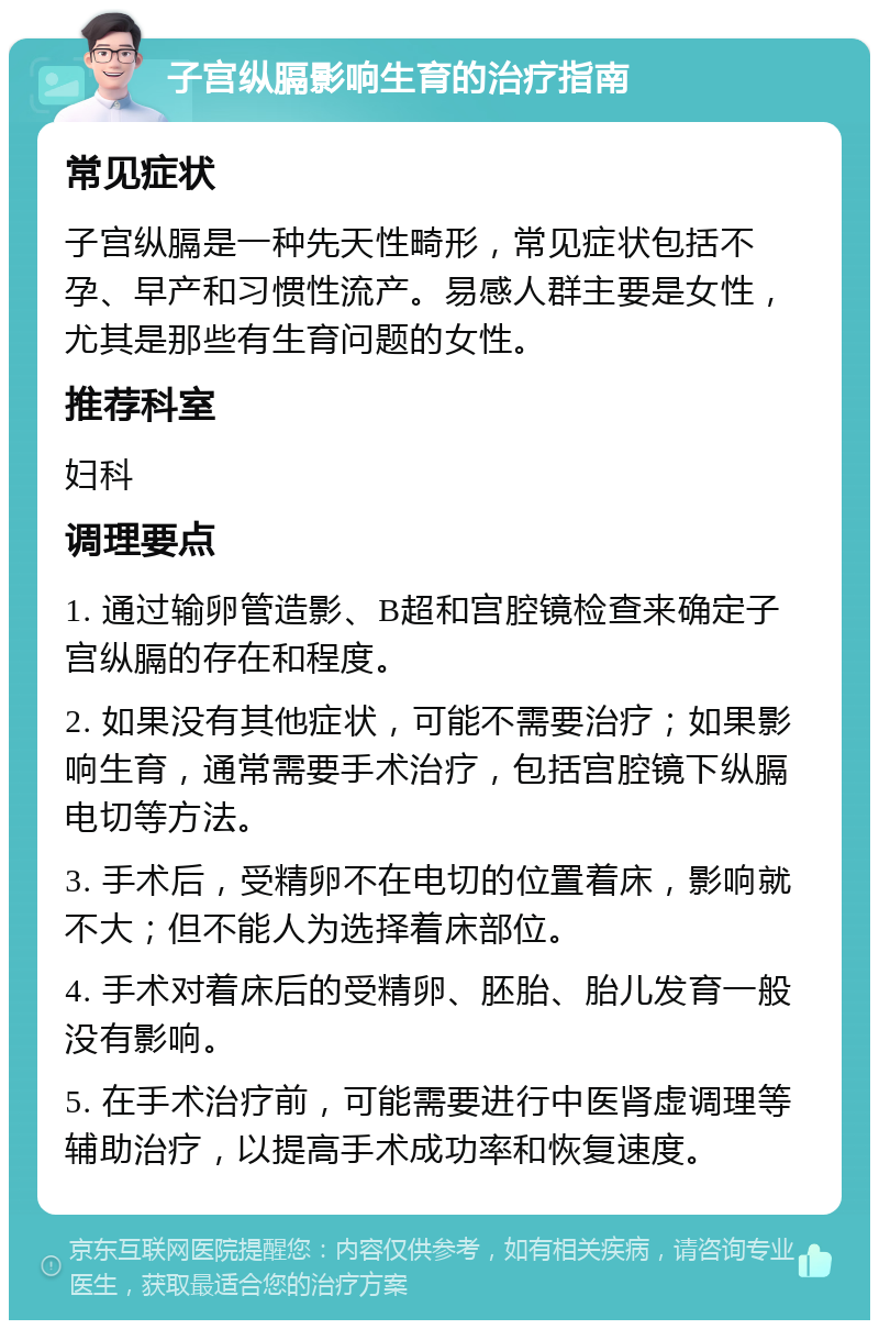 子宫纵膈影响生育的治疗指南 常见症状 子宫纵膈是一种先天性畸形，常见症状包括不孕、早产和习惯性流产。易感人群主要是女性，尤其是那些有生育问题的女性。 推荐科室 妇科 调理要点 1. 通过输卵管造影、B超和宫腔镜检查来确定子宫纵膈的存在和程度。 2. 如果没有其他症状，可能不需要治疗；如果影响生育，通常需要手术治疗，包括宫腔镜下纵膈电切等方法。 3. 手术后，受精卵不在电切的位置着床，影响就不大；但不能人为选择着床部位。 4. 手术对着床后的受精卵、胚胎、胎儿发育一般没有影响。 5. 在手术治疗前，可能需要进行中医肾虚调理等辅助治疗，以提高手术成功率和恢复速度。