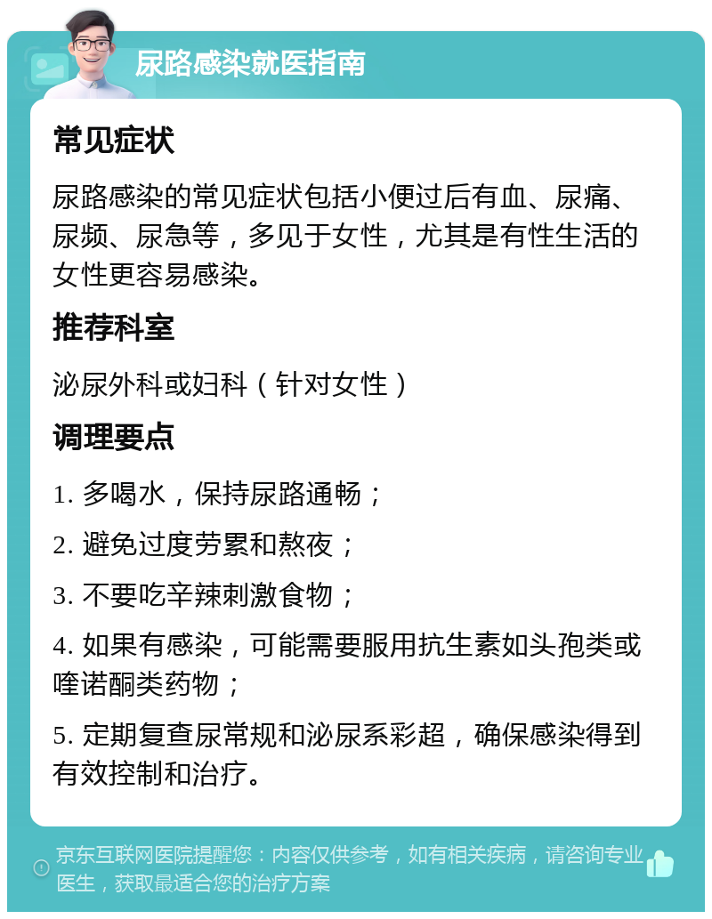 尿路感染就医指南 常见症状 尿路感染的常见症状包括小便过后有血、尿痛、尿频、尿急等，多见于女性，尤其是有性生活的女性更容易感染。 推荐科室 泌尿外科或妇科（针对女性） 调理要点 1. 多喝水，保持尿路通畅； 2. 避免过度劳累和熬夜； 3. 不要吃辛辣刺激食物； 4. 如果有感染，可能需要服用抗生素如头孢类或喹诺酮类药物； 5. 定期复查尿常规和泌尿系彩超，确保感染得到有效控制和治疗。