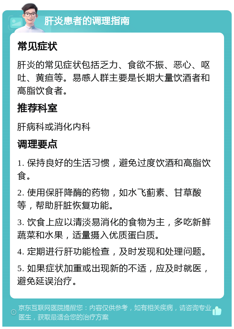 肝炎患者的调理指南 常见症状 肝炎的常见症状包括乏力、食欲不振、恶心、呕吐、黄疸等。易感人群主要是长期大量饮酒者和高脂饮食者。 推荐科室 肝病科或消化内科 调理要点 1. 保持良好的生活习惯，避免过度饮酒和高脂饮食。 2. 使用保肝降酶的药物，如水飞蓟素、甘草酸等，帮助肝脏恢复功能。 3. 饮食上应以清淡易消化的食物为主，多吃新鲜蔬菜和水果，适量摄入优质蛋白质。 4. 定期进行肝功能检查，及时发现和处理问题。 5. 如果症状加重或出现新的不适，应及时就医，避免延误治疗。