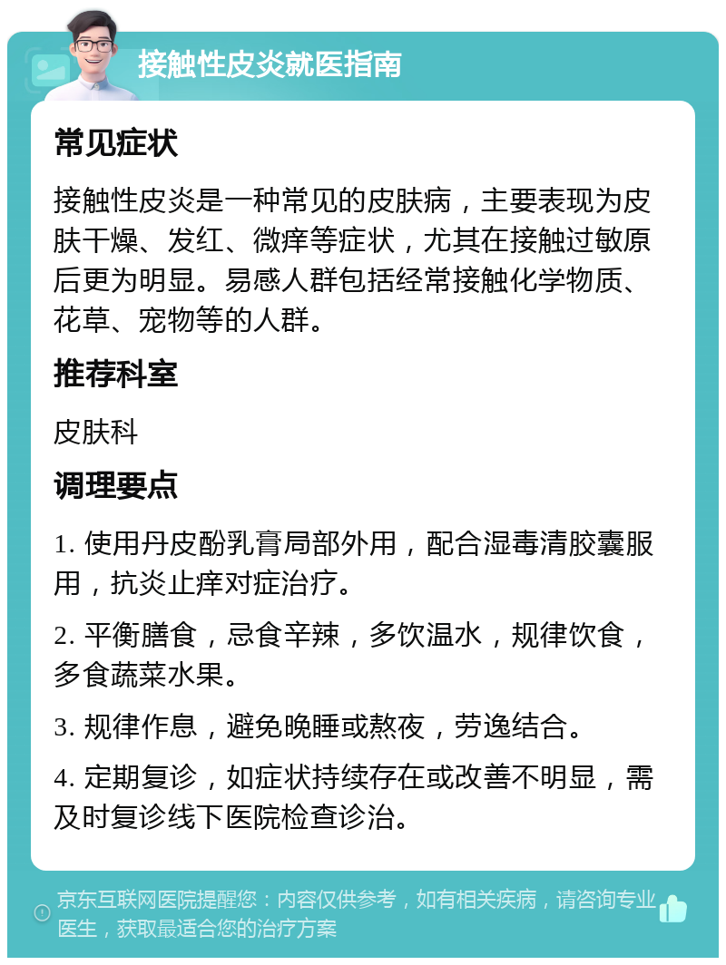 接触性皮炎就医指南 常见症状 接触性皮炎是一种常见的皮肤病，主要表现为皮肤干燥、发红、微痒等症状，尤其在接触过敏原后更为明显。易感人群包括经常接触化学物质、花草、宠物等的人群。 推荐科室 皮肤科 调理要点 1. 使用丹皮酚乳膏局部外用，配合湿毒清胶囊服用，抗炎止痒对症治疗。 2. 平衡膳食，忌食辛辣，多饮温水，规律饮食，多食蔬菜水果。 3. 规律作息，避免晚睡或熬夜，劳逸结合。 4. 定期复诊，如症状持续存在或改善不明显，需及时复诊线下医院检查诊治。