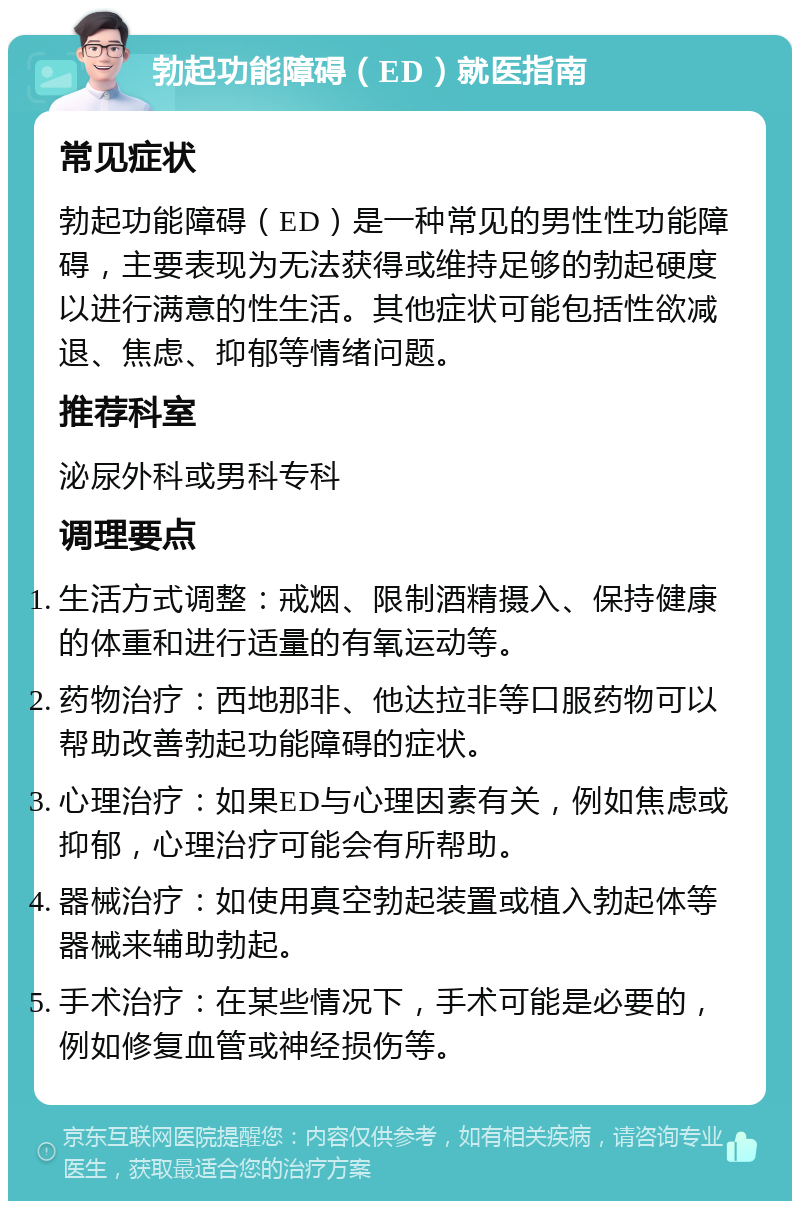 勃起功能障碍（ED）就医指南 常见症状 勃起功能障碍（ED）是一种常见的男性性功能障碍，主要表现为无法获得或维持足够的勃起硬度以进行满意的性生活。其他症状可能包括性欲减退、焦虑、抑郁等情绪问题。 推荐科室 泌尿外科或男科专科 调理要点 生活方式调整：戒烟、限制酒精摄入、保持健康的体重和进行适量的有氧运动等。 药物治疗：西地那非、他达拉非等口服药物可以帮助改善勃起功能障碍的症状。 心理治疗：如果ED与心理因素有关，例如焦虑或抑郁，心理治疗可能会有所帮助。 器械治疗：如使用真空勃起装置或植入勃起体等器械来辅助勃起。 手术治疗：在某些情况下，手术可能是必要的，例如修复血管或神经损伤等。