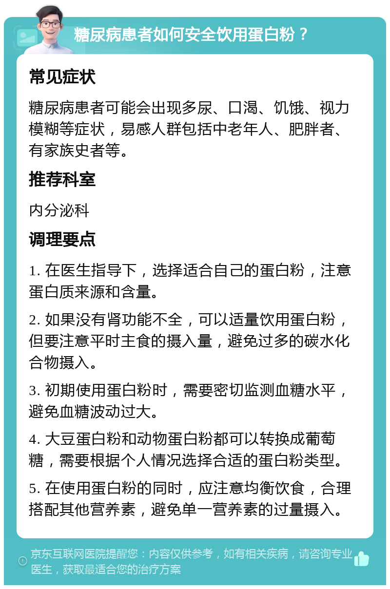 糖尿病患者如何安全饮用蛋白粉？ 常见症状 糖尿病患者可能会出现多尿、口渴、饥饿、视力模糊等症状，易感人群包括中老年人、肥胖者、有家族史者等。 推荐科室 内分泌科 调理要点 1. 在医生指导下，选择适合自己的蛋白粉，注意蛋白质来源和含量。 2. 如果没有肾功能不全，可以适量饮用蛋白粉，但要注意平时主食的摄入量，避免过多的碳水化合物摄入。 3. 初期使用蛋白粉时，需要密切监测血糖水平，避免血糖波动过大。 4. 大豆蛋白粉和动物蛋白粉都可以转换成葡萄糖，需要根据个人情况选择合适的蛋白粉类型。 5. 在使用蛋白粉的同时，应注意均衡饮食，合理搭配其他营养素，避免单一营养素的过量摄入。