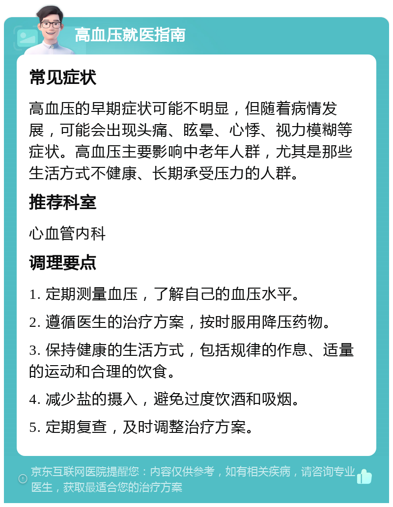 高血压就医指南 常见症状 高血压的早期症状可能不明显，但随着病情发展，可能会出现头痛、眩晕、心悸、视力模糊等症状。高血压主要影响中老年人群，尤其是那些生活方式不健康、长期承受压力的人群。 推荐科室 心血管内科 调理要点 1. 定期测量血压，了解自己的血压水平。 2. 遵循医生的治疗方案，按时服用降压药物。 3. 保持健康的生活方式，包括规律的作息、适量的运动和合理的饮食。 4. 减少盐的摄入，避免过度饮酒和吸烟。 5. 定期复查，及时调整治疗方案。