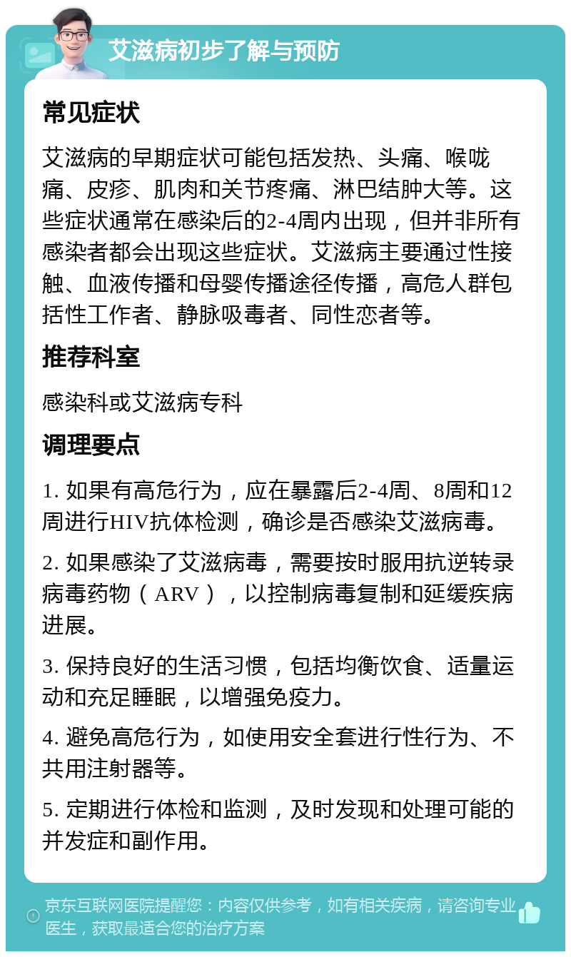 艾滋病初步了解与预防 常见症状 艾滋病的早期症状可能包括发热、头痛、喉咙痛、皮疹、肌肉和关节疼痛、淋巴结肿大等。这些症状通常在感染后的2-4周内出现，但并非所有感染者都会出现这些症状。艾滋病主要通过性接触、血液传播和母婴传播途径传播，高危人群包括性工作者、静脉吸毒者、同性恋者等。 推荐科室 感染科或艾滋病专科 调理要点 1. 如果有高危行为，应在暴露后2-4周、8周和12周进行HIV抗体检测，确诊是否感染艾滋病毒。 2. 如果感染了艾滋病毒，需要按时服用抗逆转录病毒药物（ARV），以控制病毒复制和延缓疾病进展。 3. 保持良好的生活习惯，包括均衡饮食、适量运动和充足睡眠，以增强免疫力。 4. 避免高危行为，如使用安全套进行性行为、不共用注射器等。 5. 定期进行体检和监测，及时发现和处理可能的并发症和副作用。