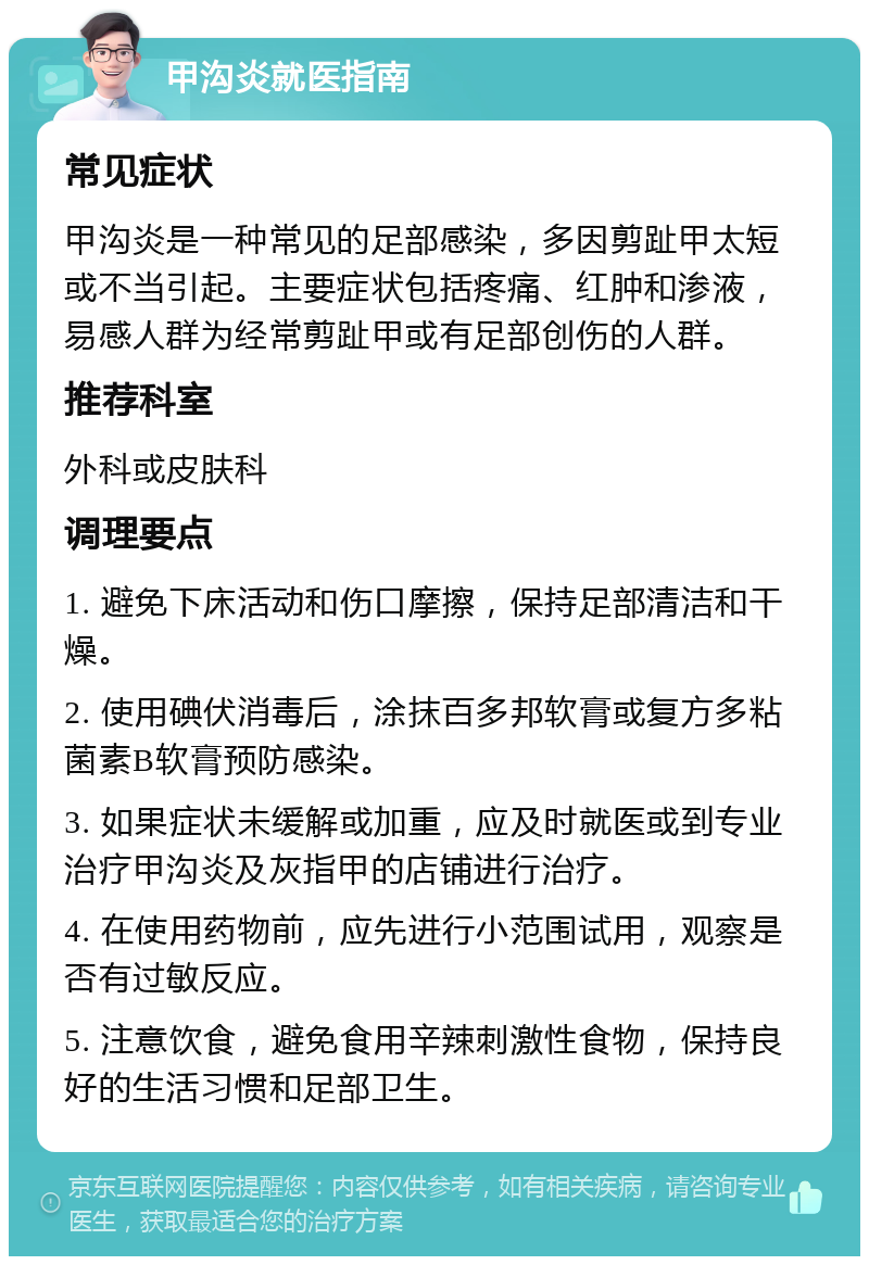 甲沟炎就医指南 常见症状 甲沟炎是一种常见的足部感染，多因剪趾甲太短或不当引起。主要症状包括疼痛、红肿和渗液，易感人群为经常剪趾甲或有足部创伤的人群。 推荐科室 外科或皮肤科 调理要点 1. 避免下床活动和伤口摩擦，保持足部清洁和干燥。 2. 使用碘伏消毒后，涂抹百多邦软膏或复方多粘菌素B软膏预防感染。 3. 如果症状未缓解或加重，应及时就医或到专业治疗甲沟炎及灰指甲的店铺进行治疗。 4. 在使用药物前，应先进行小范围试用，观察是否有过敏反应。 5. 注意饮食，避免食用辛辣刺激性食物，保持良好的生活习惯和足部卫生。