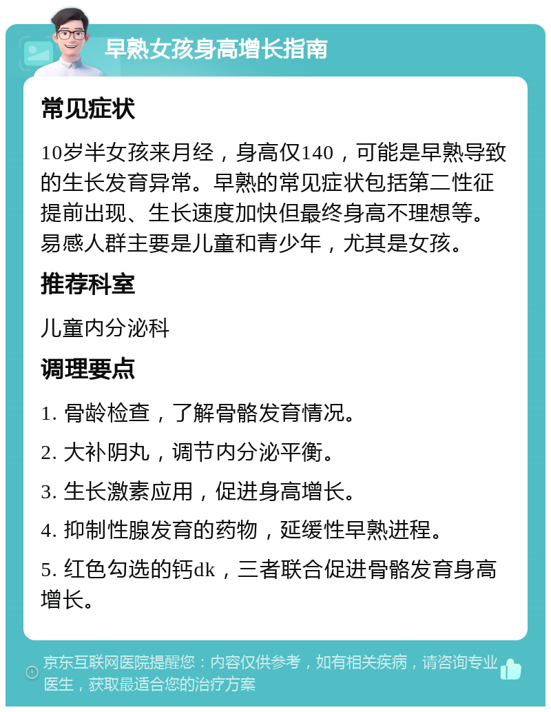 早熟女孩身高增长指南 常见症状 10岁半女孩来月经，身高仅140，可能是早熟导致的生长发育异常。早熟的常见症状包括第二性征提前出现、生长速度加快但最终身高不理想等。易感人群主要是儿童和青少年，尤其是女孩。 推荐科室 儿童内分泌科 调理要点 1. 骨龄检查，了解骨骼发育情况。 2. 大补阴丸，调节内分泌平衡。 3. 生长激素应用，促进身高增长。 4. 抑制性腺发育的药物，延缓性早熟进程。 5. 红色勾选的钙dk，三者联合促进骨骼发育身高增长。