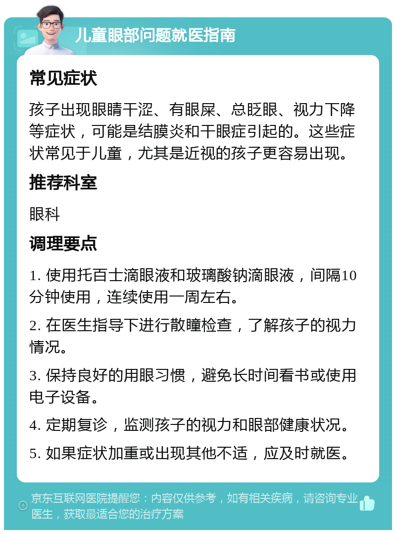 儿童眼部问题就医指南 常见症状 孩子出现眼睛干涩、有眼屎、总眨眼、视力下降等症状，可能是结膜炎和干眼症引起的。这些症状常见于儿童，尤其是近视的孩子更容易出现。 推荐科室 眼科 调理要点 1. 使用托百士滴眼液和玻璃酸钠滴眼液，间隔10分钟使用，连续使用一周左右。 2. 在医生指导下进行散瞳检查，了解孩子的视力情况。 3. 保持良好的用眼习惯，避免长时间看书或使用电子设备。 4. 定期复诊，监测孩子的视力和眼部健康状况。 5. 如果症状加重或出现其他不适，应及时就医。