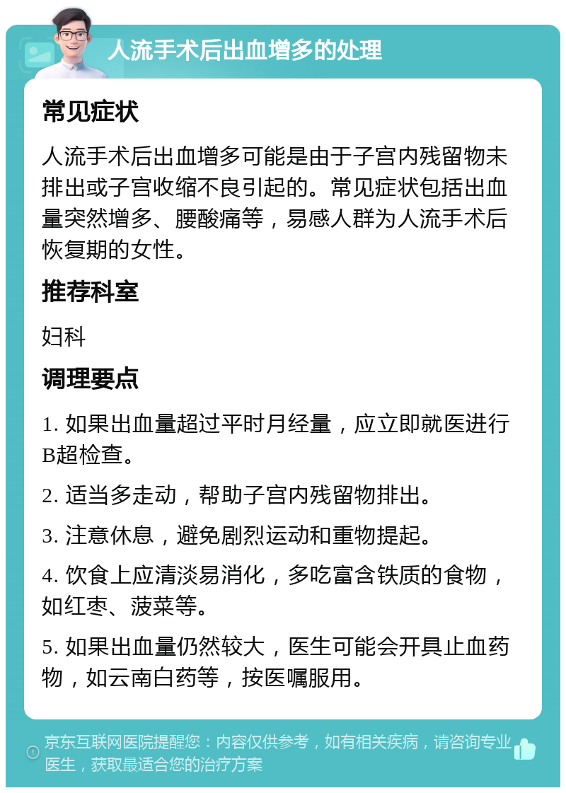 人流手术后出血增多的处理 常见症状 人流手术后出血增多可能是由于子宫内残留物未排出或子宫收缩不良引起的。常见症状包括出血量突然增多、腰酸痛等，易感人群为人流手术后恢复期的女性。 推荐科室 妇科 调理要点 1. 如果出血量超过平时月经量，应立即就医进行B超检查。 2. 适当多走动，帮助子宫内残留物排出。 3. 注意休息，避免剧烈运动和重物提起。 4. 饮食上应清淡易消化，多吃富含铁质的食物，如红枣、菠菜等。 5. 如果出血量仍然较大，医生可能会开具止血药物，如云南白药等，按医嘱服用。