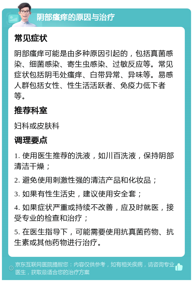 阴部瘙痒的原因与治疗 常见症状 阴部瘙痒可能是由多种原因引起的，包括真菌感染、细菌感染、寄生虫感染、过敏反应等。常见症状包括阴毛处瘙痒、白带异常、异味等。易感人群包括女性、性生活活跃者、免疫力低下者等。 推荐科室 妇科或皮肤科 调理要点 1. 使用医生推荐的洗液，如川百洗液，保持阴部清洁干燥； 2. 避免使用刺激性强的清洁产品和化妆品； 3. 如果有性生活史，建议使用安全套； 4. 如果症状严重或持续不改善，应及时就医，接受专业的检查和治疗； 5. 在医生指导下，可能需要使用抗真菌药物、抗生素或其他药物进行治疗。