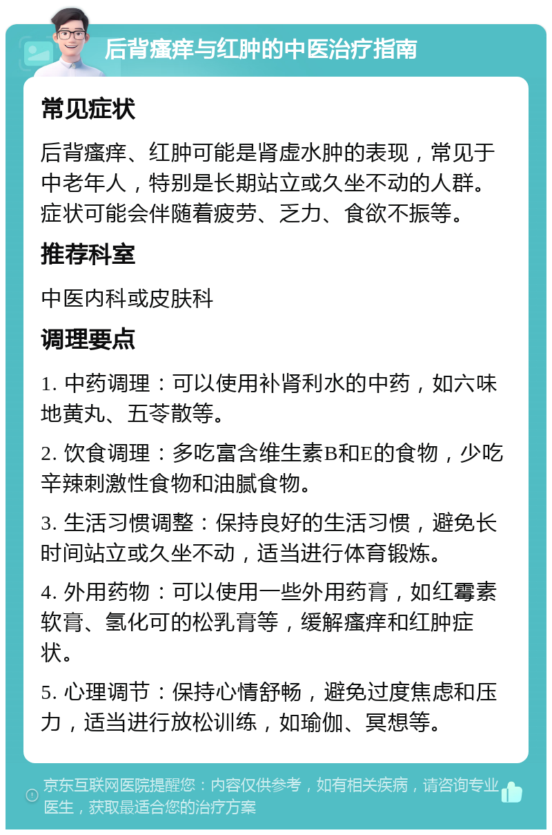 后背瘙痒与红肿的中医治疗指南 常见症状 后背瘙痒、红肿可能是肾虚水肿的表现，常见于中老年人，特别是长期站立或久坐不动的人群。症状可能会伴随着疲劳、乏力、食欲不振等。 推荐科室 中医内科或皮肤科 调理要点 1. 中药调理：可以使用补肾利水的中药，如六味地黄丸、五苓散等。 2. 饮食调理：多吃富含维生素B和E的食物，少吃辛辣刺激性食物和油腻食物。 3. 生活习惯调整：保持良好的生活习惯，避免长时间站立或久坐不动，适当进行体育锻炼。 4. 外用药物：可以使用一些外用药膏，如红霉素软膏、氢化可的松乳膏等，缓解瘙痒和红肿症状。 5. 心理调节：保持心情舒畅，避免过度焦虑和压力，适当进行放松训练，如瑜伽、冥想等。