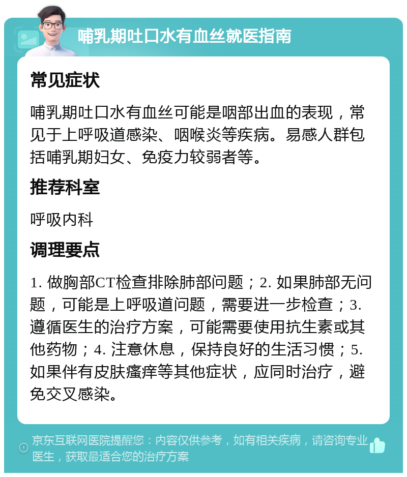 哺乳期吐口水有血丝就医指南 常见症状 哺乳期吐口水有血丝可能是咽部出血的表现，常见于上呼吸道感染、咽喉炎等疾病。易感人群包括哺乳期妇女、免疫力较弱者等。 推荐科室 呼吸内科 调理要点 1. 做胸部CT检查排除肺部问题；2. 如果肺部无问题，可能是上呼吸道问题，需要进一步检查；3. 遵循医生的治疗方案，可能需要使用抗生素或其他药物；4. 注意休息，保持良好的生活习惯；5. 如果伴有皮肤瘙痒等其他症状，应同时治疗，避免交叉感染。