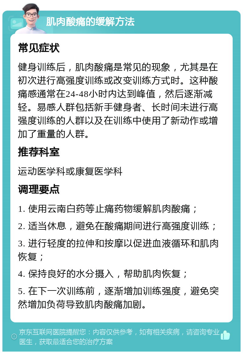 肌肉酸痛的缓解方法 常见症状 健身训练后，肌肉酸痛是常见的现象，尤其是在初次进行高强度训练或改变训练方式时。这种酸痛感通常在24-48小时内达到峰值，然后逐渐减轻。易感人群包括新手健身者、长时间未进行高强度训练的人群以及在训练中使用了新动作或增加了重量的人群。 推荐科室 运动医学科或康复医学科 调理要点 1. 使用云南白药等止痛药物缓解肌肉酸痛； 2. 适当休息，避免在酸痛期间进行高强度训练； 3. 进行轻度的拉伸和按摩以促进血液循环和肌肉恢复； 4. 保持良好的水分摄入，帮助肌肉恢复； 5. 在下一次训练前，逐渐增加训练强度，避免突然增加负荷导致肌肉酸痛加剧。