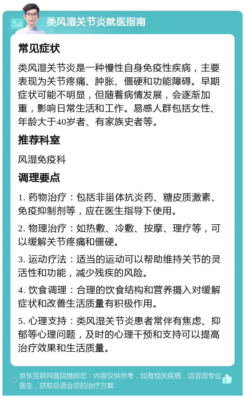 类风湿关节炎就医指南 常见症状 类风湿关节炎是一种慢性自身免疫性疾病，主要表现为关节疼痛、肿胀、僵硬和功能障碍。早期症状可能不明显，但随着病情发展，会逐渐加重，影响日常生活和工作。易感人群包括女性、年龄大于40岁者、有家族史者等。 推荐科室 风湿免疫科 调理要点 1. 药物治疗：包括非甾体抗炎药、糖皮质激素、免疫抑制剂等，应在医生指导下使用。 2. 物理治疗：如热敷、冷敷、按摩、理疗等，可以缓解关节疼痛和僵硬。 3. 运动疗法：适当的运动可以帮助维持关节的灵活性和功能，减少残疾的风险。 4. 饮食调理：合理的饮食结构和营养摄入对缓解症状和改善生活质量有积极作用。 5. 心理支持：类风湿关节炎患者常伴有焦虑、抑郁等心理问题，及时的心理干预和支持可以提高治疗效果和生活质量。