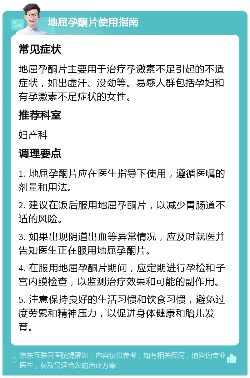 地屈孕酮片使用指南 常见症状 地屈孕酮片主要用于治疗孕激素不足引起的不适症状，如出虚汗、没劲等。易感人群包括孕妇和有孕激素不足症状的女性。 推荐科室 妇产科 调理要点 1. 地屈孕酮片应在医生指导下使用，遵循医嘱的剂量和用法。 2. 建议在饭后服用地屈孕酮片，以减少胃肠道不适的风险。 3. 如果出现阴道出血等异常情况，应及时就医并告知医生正在服用地屈孕酮片。 4. 在服用地屈孕酮片期间，应定期进行孕检和子宫内膜检查，以监测治疗效果和可能的副作用。 5. 注意保持良好的生活习惯和饮食习惯，避免过度劳累和精神压力，以促进身体健康和胎儿发育。