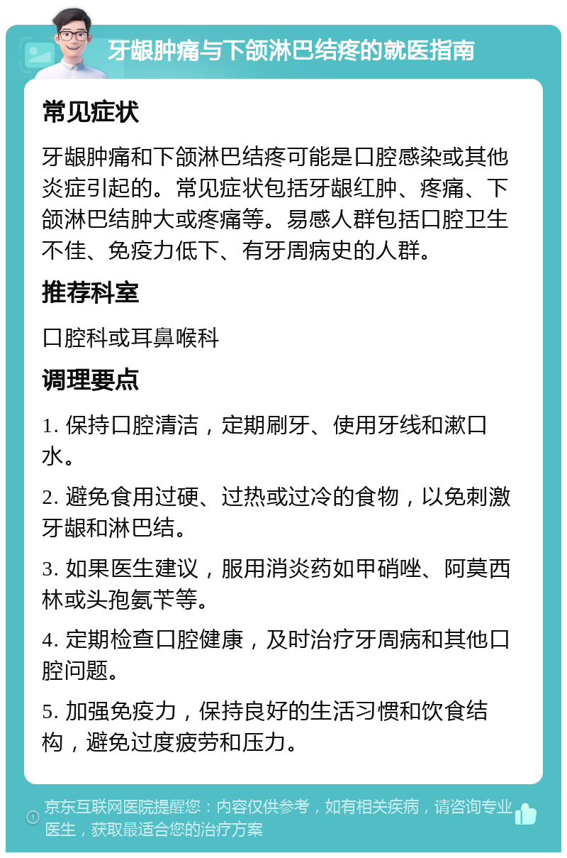 牙龈肿痛与下颌淋巴结疼的就医指南 常见症状 牙龈肿痛和下颌淋巴结疼可能是口腔感染或其他炎症引起的。常见症状包括牙龈红肿、疼痛、下颌淋巴结肿大或疼痛等。易感人群包括口腔卫生不佳、免疫力低下、有牙周病史的人群。 推荐科室 口腔科或耳鼻喉科 调理要点 1. 保持口腔清洁，定期刷牙、使用牙线和漱口水。 2. 避免食用过硬、过热或过冷的食物，以免刺激牙龈和淋巴结。 3. 如果医生建议，服用消炎药如甲硝唑、阿莫西林或头孢氨苄等。 4. 定期检查口腔健康，及时治疗牙周病和其他口腔问题。 5. 加强免疫力，保持良好的生活习惯和饮食结构，避免过度疲劳和压力。