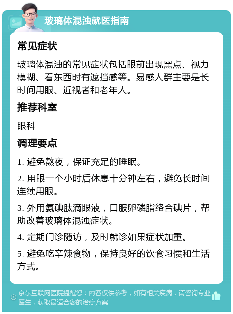 玻璃体混浊就医指南 常见症状 玻璃体混浊的常见症状包括眼前出现黑点、视力模糊、看东西时有遮挡感等。易感人群主要是长时间用眼、近视者和老年人。 推荐科室 眼科 调理要点 1. 避免熬夜，保证充足的睡眠。 2. 用眼一个小时后休息十分钟左右，避免长时间连续用眼。 3. 外用氨碘肽滴眼液，口服卵磷脂络合碘片，帮助改善玻璃体混浊症状。 4. 定期门诊随访，及时就诊如果症状加重。 5. 避免吃辛辣食物，保持良好的饮食习惯和生活方式。