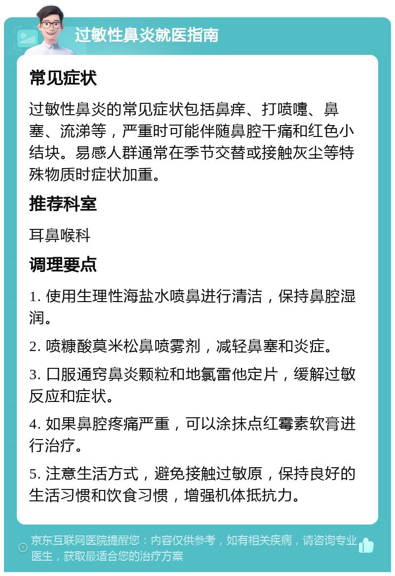 过敏性鼻炎就医指南 常见症状 过敏性鼻炎的常见症状包括鼻痒、打喷嚏、鼻塞、流涕等，严重时可能伴随鼻腔干痛和红色小结块。易感人群通常在季节交替或接触灰尘等特殊物质时症状加重。 推荐科室 耳鼻喉科 调理要点 1. 使用生理性海盐水喷鼻进行清洁，保持鼻腔湿润。 2. 喷糠酸莫米松鼻喷雾剂，减轻鼻塞和炎症。 3. 口服通窍鼻炎颗粒和地氯雷他定片，缓解过敏反应和症状。 4. 如果鼻腔疼痛严重，可以涂抹点红霉素软膏进行治疗。 5. 注意生活方式，避免接触过敏原，保持良好的生活习惯和饮食习惯，增强机体抵抗力。