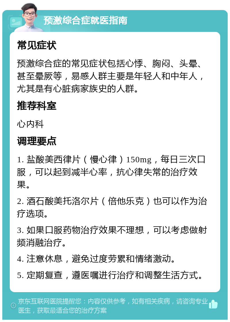 预激综合症就医指南 常见症状 预激综合症的常见症状包括心悸、胸闷、头晕、甚至晕厥等，易感人群主要是年轻人和中年人，尤其是有心脏病家族史的人群。 推荐科室 心内科 调理要点 1. 盐酸美西律片（慢心律）150mg，每日三次口服，可以起到减半心率，抗心律失常的治疗效果。 2. 酒石酸美托洛尔片（倍他乐克）也可以作为治疗选项。 3. 如果口服药物治疗效果不理想，可以考虑做射频消融治疗。 4. 注意休息，避免过度劳累和情绪激动。 5. 定期复查，遵医嘱进行治疗和调整生活方式。