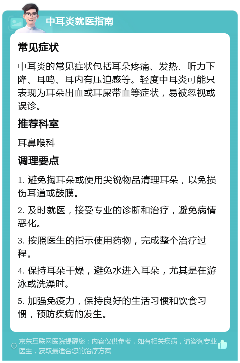 中耳炎就医指南 常见症状 中耳炎的常见症状包括耳朵疼痛、发热、听力下降、耳鸣、耳内有压迫感等。轻度中耳炎可能只表现为耳朵出血或耳屎带血等症状，易被忽视或误诊。 推荐科室 耳鼻喉科 调理要点 1. 避免掏耳朵或使用尖锐物品清理耳朵，以免损伤耳道或鼓膜。 2. 及时就医，接受专业的诊断和治疗，避免病情恶化。 3. 按照医生的指示使用药物，完成整个治疗过程。 4. 保持耳朵干燥，避免水进入耳朵，尤其是在游泳或洗澡时。 5. 加强免疫力，保持良好的生活习惯和饮食习惯，预防疾病的发生。