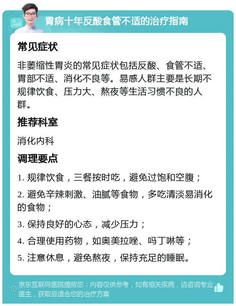 胃病十年反酸食管不适的治疗指南 常见症状 非萎缩性胃炎的常见症状包括反酸、食管不适、胃部不适、消化不良等。易感人群主要是长期不规律饮食、压力大、熬夜等生活习惯不良的人群。 推荐科室 消化内科 调理要点 1. 规律饮食，三餐按时吃，避免过饱和空腹； 2. 避免辛辣刺激、油腻等食物，多吃清淡易消化的食物； 3. 保持良好的心态，减少压力； 4. 合理使用药物，如奥美拉唑、吗丁啉等； 5. 注意休息，避免熬夜，保持充足的睡眠。