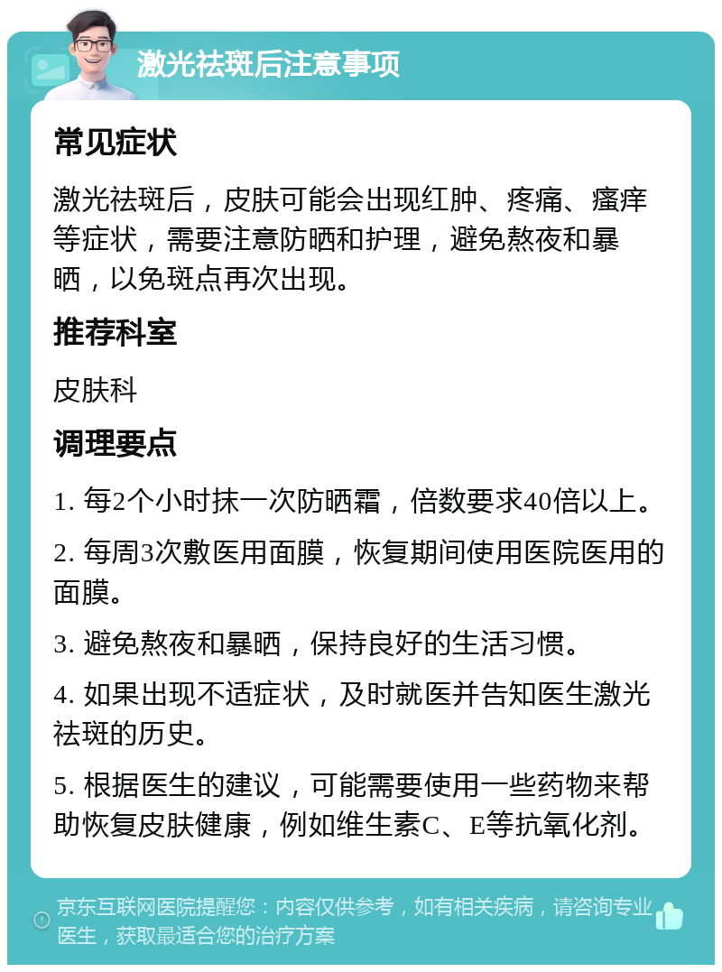 激光祛斑后注意事项 常见症状 激光祛斑后，皮肤可能会出现红肿、疼痛、瘙痒等症状，需要注意防晒和护理，避免熬夜和暴晒，以免斑点再次出现。 推荐科室 皮肤科 调理要点 1. 每2个小时抹一次防晒霜，倍数要求40倍以上。 2. 每周3次敷医用面膜，恢复期间使用医院医用的面膜。 3. 避免熬夜和暴晒，保持良好的生活习惯。 4. 如果出现不适症状，及时就医并告知医生激光祛斑的历史。 5. 根据医生的建议，可能需要使用一些药物来帮助恢复皮肤健康，例如维生素C、E等抗氧化剂。