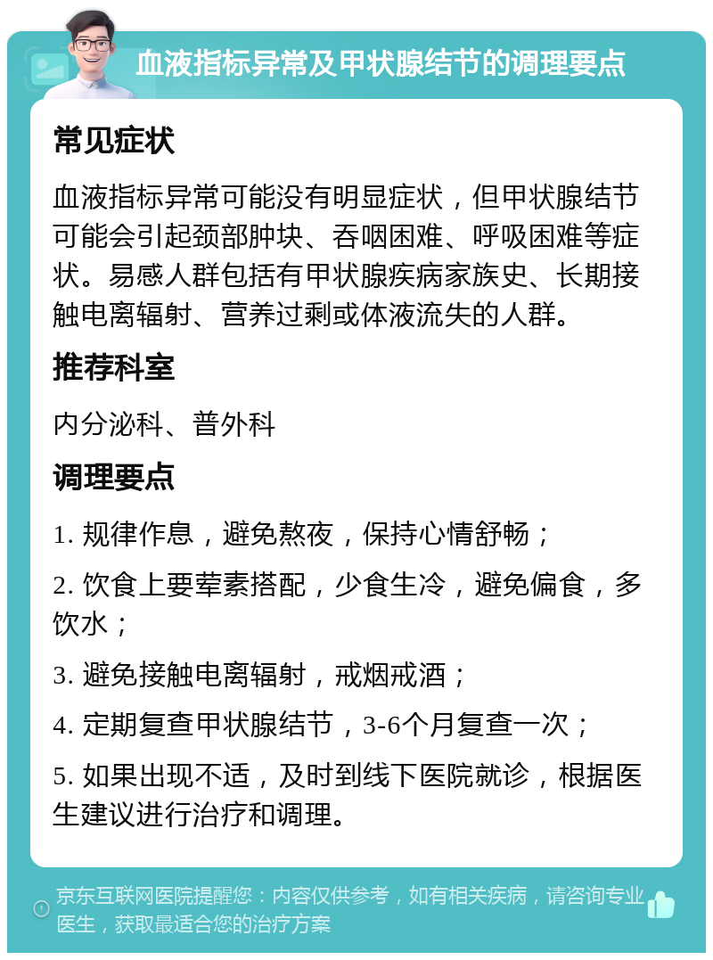 血液指标异常及甲状腺结节的调理要点 常见症状 血液指标异常可能没有明显症状，但甲状腺结节可能会引起颈部肿块、吞咽困难、呼吸困难等症状。易感人群包括有甲状腺疾病家族史、长期接触电离辐射、营养过剩或体液流失的人群。 推荐科室 内分泌科、普外科 调理要点 1. 规律作息，避免熬夜，保持心情舒畅； 2. 饮食上要荤素搭配，少食生冷，避免偏食，多饮水； 3. 避免接触电离辐射，戒烟戒酒； 4. 定期复查甲状腺结节，3-6个月复查一次； 5. 如果出现不适，及时到线下医院就诊，根据医生建议进行治疗和调理。